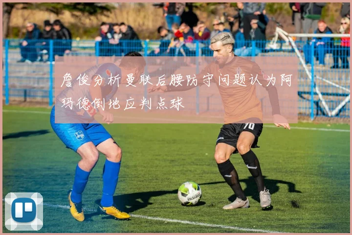 詹俊分析曼联后腰防守问题认为阿玛德倒地应判点球