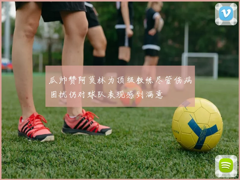 瓜帅赞阿莫林为顶级教练尽管伤病困扰仍对球队表现感到满意