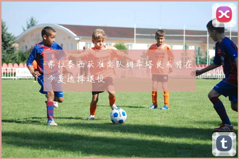 弗拉泰西获准离队姆希塔良或将在今夏选择退役