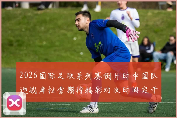 2026国际足联系列赛倒计时中国队迎战库拉索期待精彩对决时间定于3月27日14点