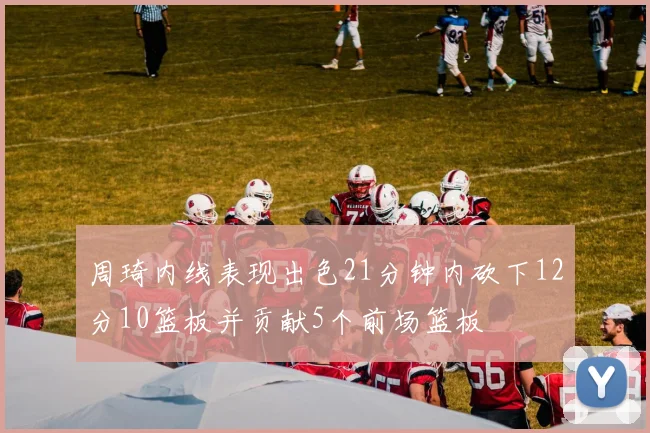 周琦内线表现出色21分钟内砍下12分10篮板并贡献5个前场篮板