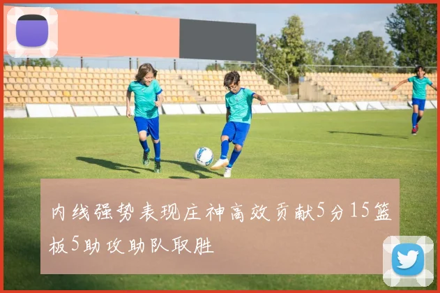 内线强势表现庄神高效贡献5分15篮板5助攻助队取胜