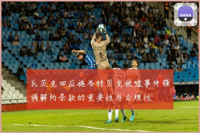 瓦茨克回应施洛特贝克被嘘事件强调解约条款的重要性与合理性