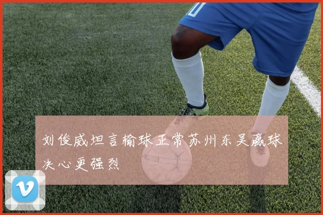 刘俊威坦言输球正常苏州东吴赢球决心更强烈