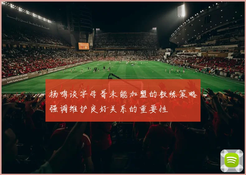 杨鸣谈字母哥未能加盟的教练策略强调维护良好关系的重要性