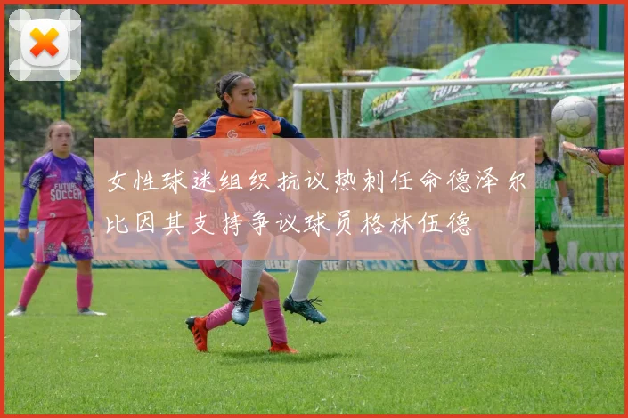 女性球迷组织抗议热刺任命德泽尔比因其支持争议球员格林伍德